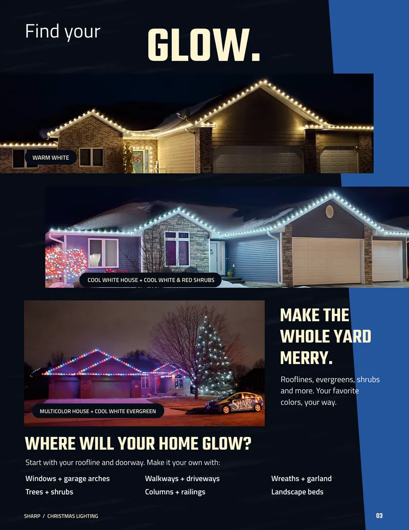 Page 3. Find your glow. Photos of a home in warm white, a home in cool white with cool white and red shrubs, and a multicolor home with a cool white evergreen. Make the whole yard merry. Rooflines, evergreens, shrubs and more. Your favorite colors, your way. Where will your home glow? Start with your roofline and doorway. Make it your own with windows and garage arches, walkways and driveways, wreaths and garland, trees and shrubs, columns and railings, and landscape beds.