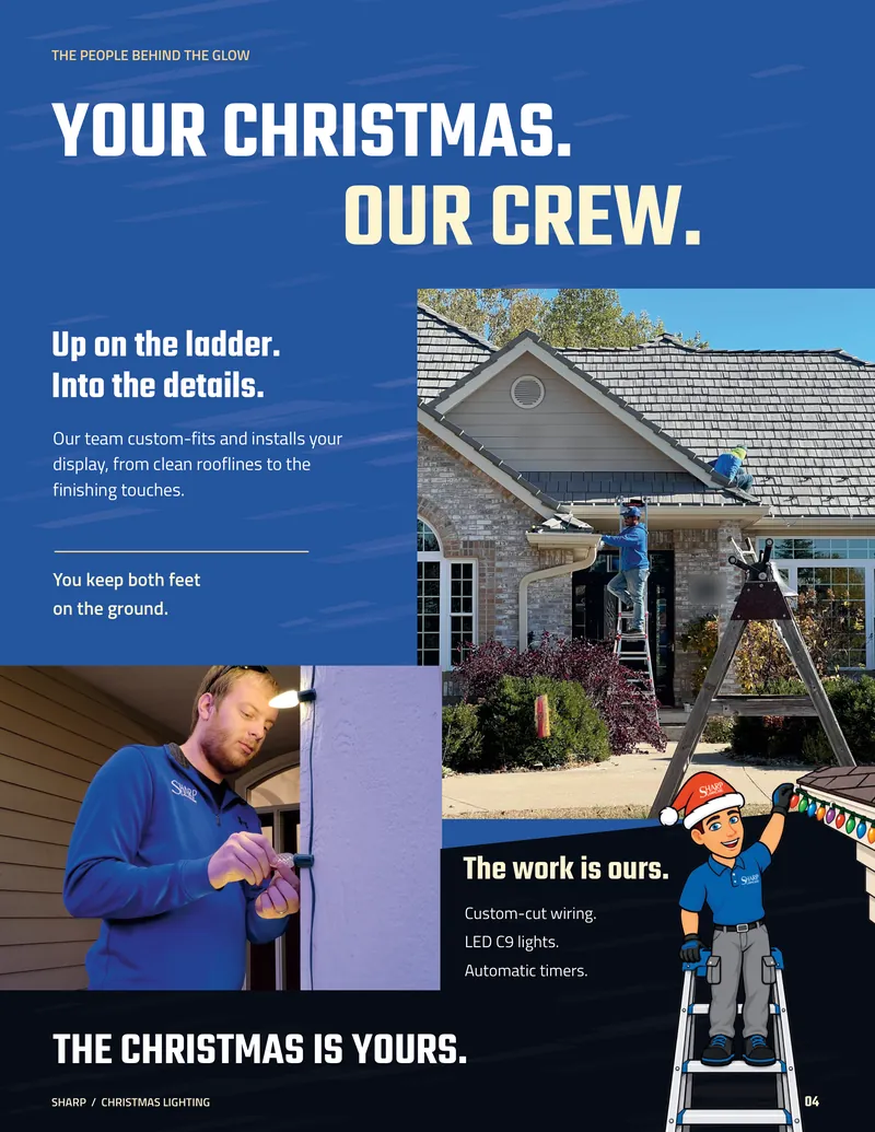 Page 4. The people behind the glow. Your Christmas. Our crew. Sharp crew members hang lights from a ladder and a roof, and a crew member fits a bulb by a front door. Up on the ladder. Into the details. Our team custom-fits and installs your display, from clean rooflines to the finishing touches. You keep both feet on the ground. The work is ours. Custom-cut wiring. LED C9 lights. Automatic timers. The Christmas is yours.