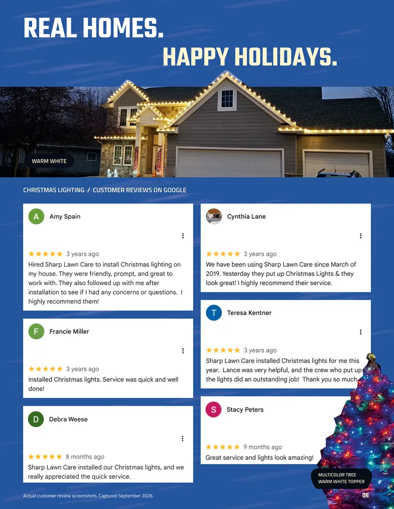 Page 6. Real homes. Happy holidays. A home outlined in warm white lights, and a multicolor tree with a warm white topper. Christmas lighting customer reviews on Google, all five stars. Amy Spain: Hired Sharp Lawn Care to install Christmas lighting on my house. They were friendly, prompt, and great to work with. They also followed up with me after installation to see if I had any concerns or questions. I highly recommend them! Cynthia Lane: We have been using Sharp Lawn Care since March of 2019. Yesterday they put up Christmas Lights & they look great! I highly recommend their service. Francie Miller: Installed Christmas lights. Service was quick and well done! Teresa Kentner: Sharp Lawn Care installed Christmas lights for me this year. Lance was very helpful, and the crew who put up the lights did an outstanding job! Thank you so much. Debra Weese: Sharp Lawn Care installed our Christmas lights, and we really appreciated the quick service. Stacy Peters: Great service and lights look amazing! Actual customer review screenshots. Captured September 2026.